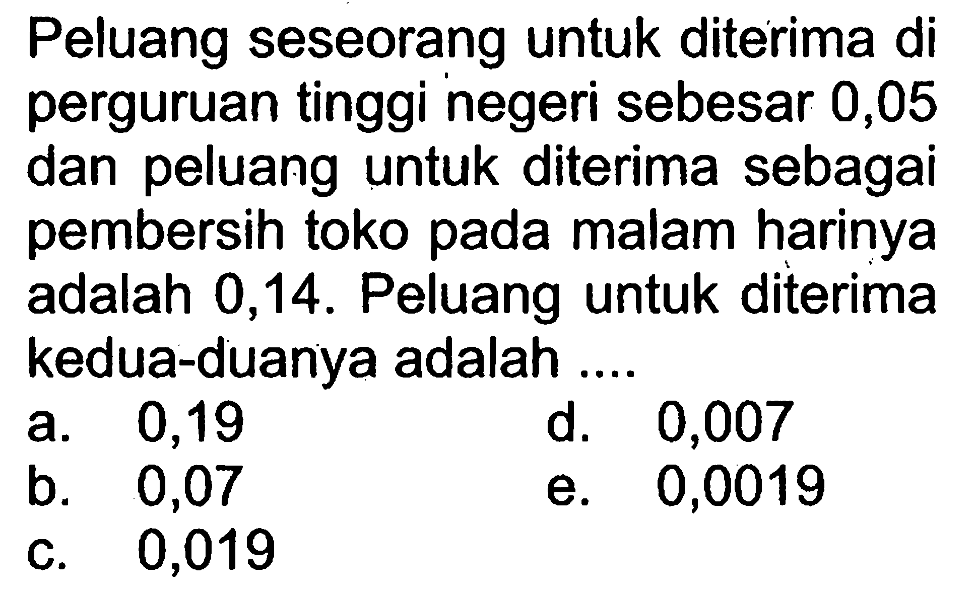 Peluang seseorang untuk diterima di perguruan tinggi negeri sebesar 0,05 dan peluang untuk diterima sebagai pembersih toko pada malam harinya adalah 0,14. Peluang untuk diterima kedua-duanya adalah ....