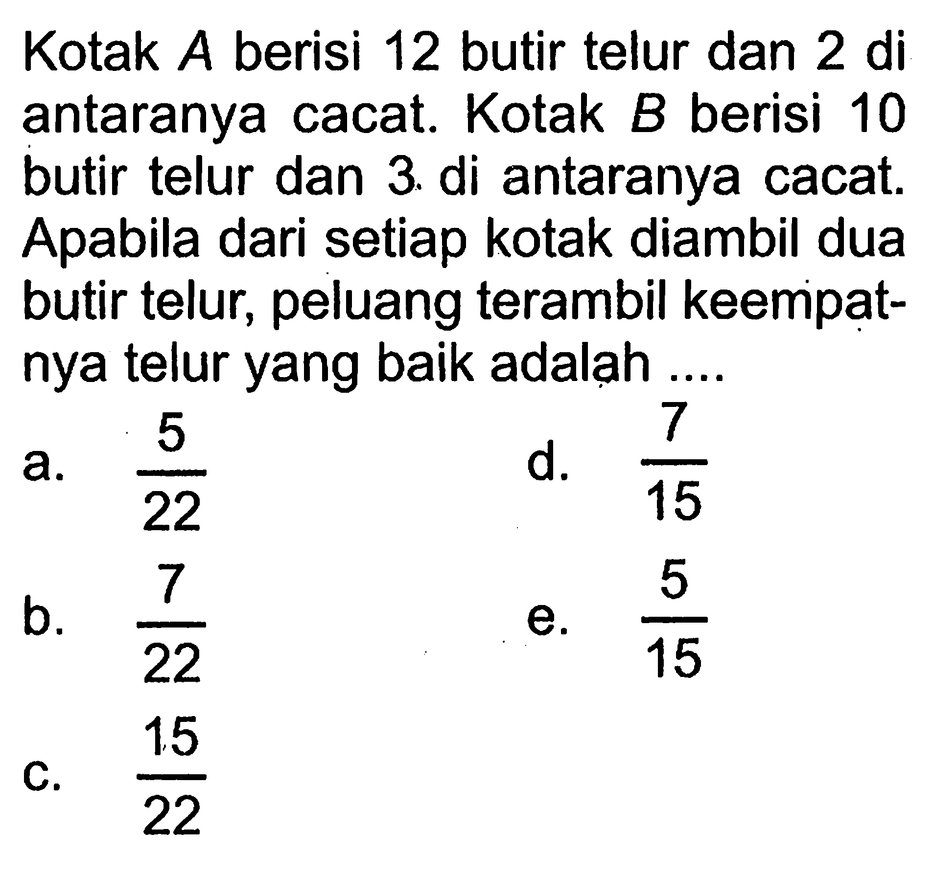 Kotak  A  berisi 12 butir telur dan  2 di  antaranya cacat. Kotak  B  berisi 10 butir telur dan 3. di antaranya cacat. Apabila dari setiap kotak diambil dua butir telur, peluang terambil keempatnya telur yang baik adalah ....