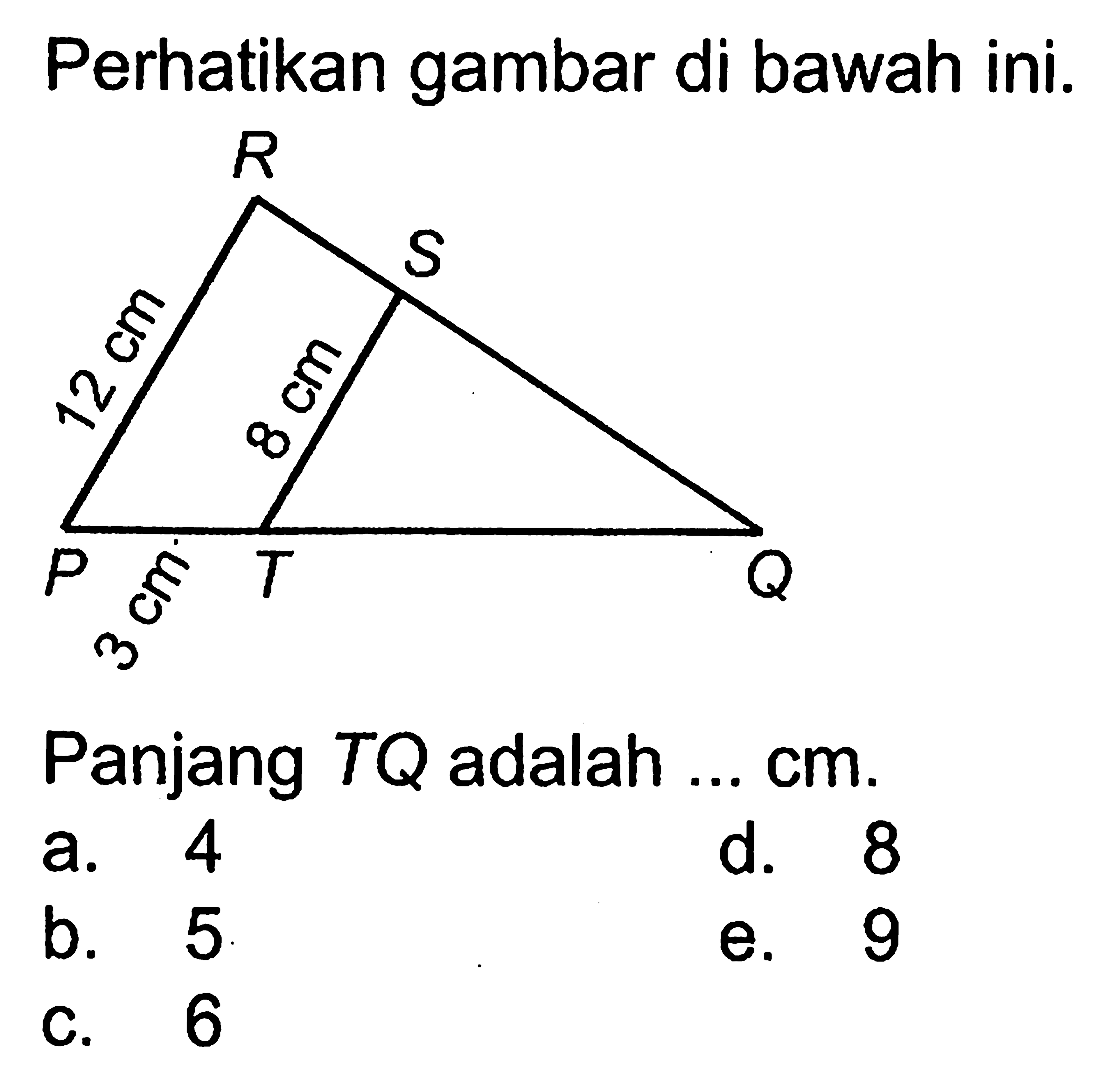 Perhatikan gambar di bawah ini. R S 12 cm 8 cm P 3 cm T Q Panjang TQ adalah ... cm. a. 4 b. 5 c. 6 d. 8 e. 9 