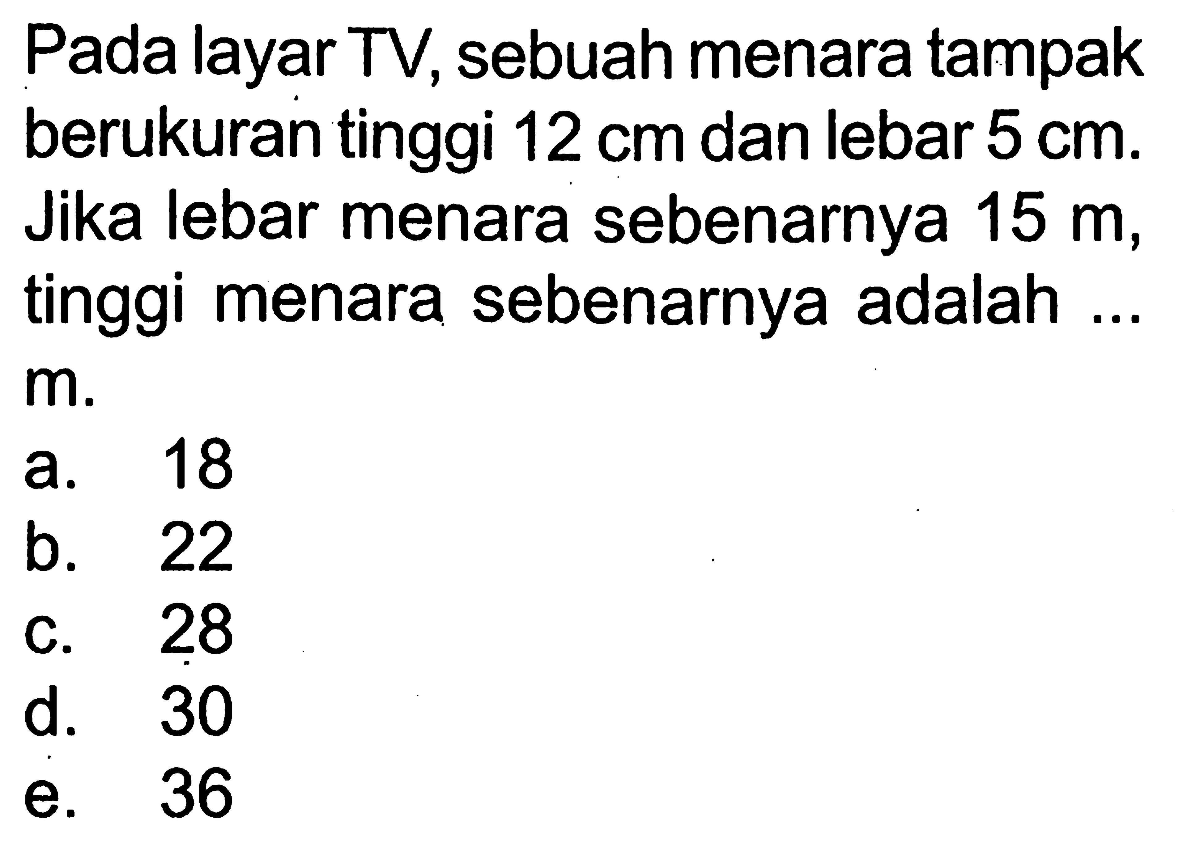 Pada layar TV, sebuah menara tampak berukuran tinggi 12 cm dan lebar 5 cm. Jika lebar menara sebenarnya 15 m, tinggi menara sebenarnya adalah ...  m.