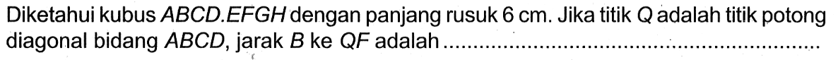 Diketahui kubus ABCD.EFGH dengan panjang rusuk 6 cm. Jika titik Q adalah titik potong diagonal bidang ABCD, jarak B ke QF adalah