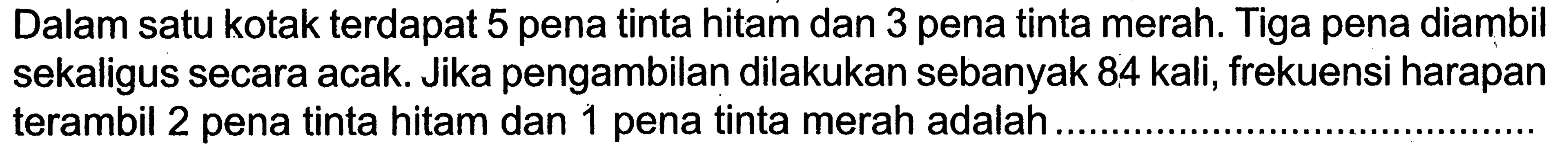 Dalam satu kotak terdapat 5 pena tinta hitam dan 3 pena tinta merah. Tiga pena diambil sekaligus secara acak. Jika pengambilan dilakukan sebanyak 84 kali, frekuensi harapan terambil 2 pena tinta hitam dan 1 pena tinta merah adalah.