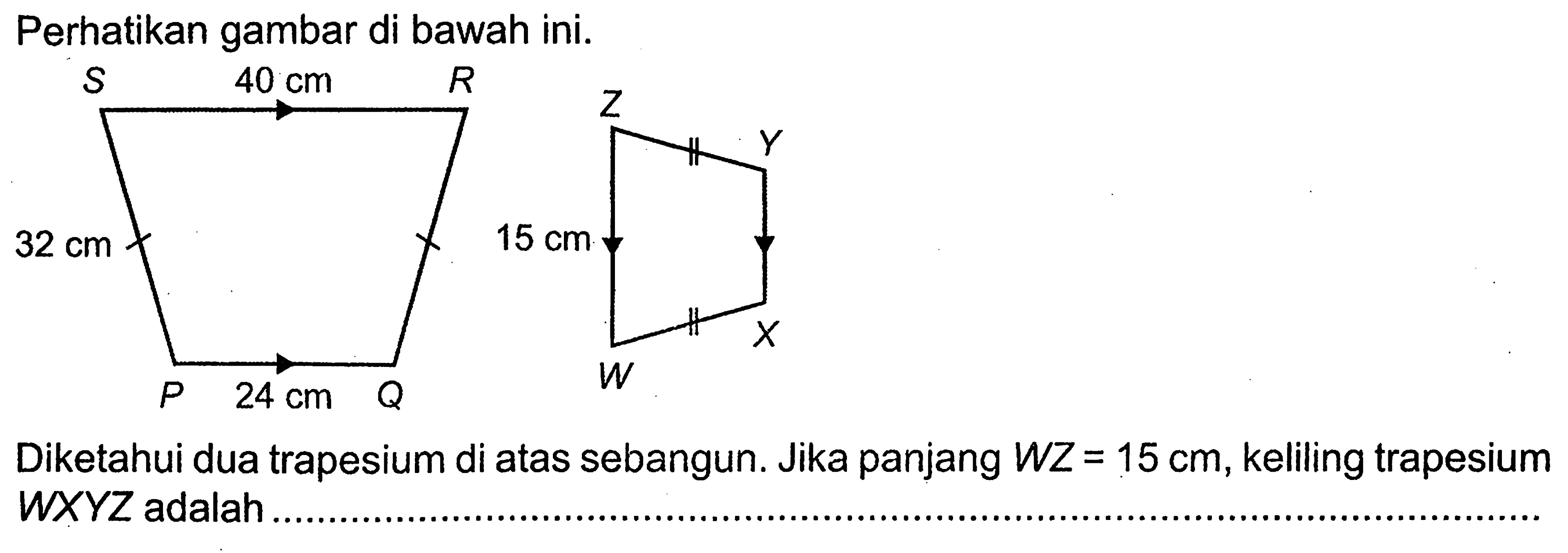 Perhatikan gambar di bawah ini. Diketahui dua trapesium di atas sebangun. Jika panjang WZ=15 cm, keliling trapesium WXYZ adalah