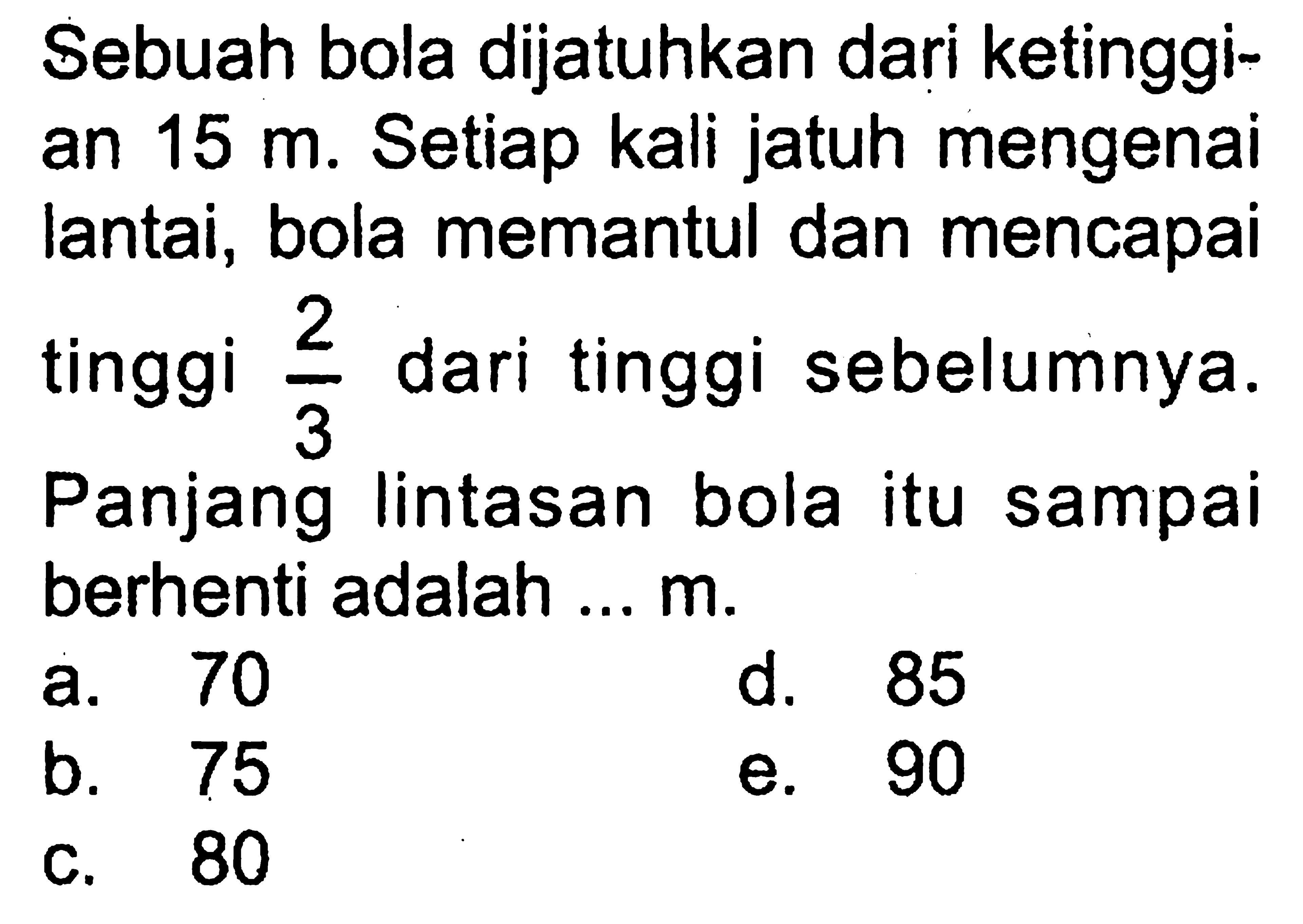 Sebuah bola dijatuhkan dari ketinggian  15 m . Setiap kali jatuh mengenai lantai, bola memantul dan mencapai tinggi  2/3  dari tinggi sebelumnya. Panjang lintasan bola itu sampai berhenti adalah ...  m.
