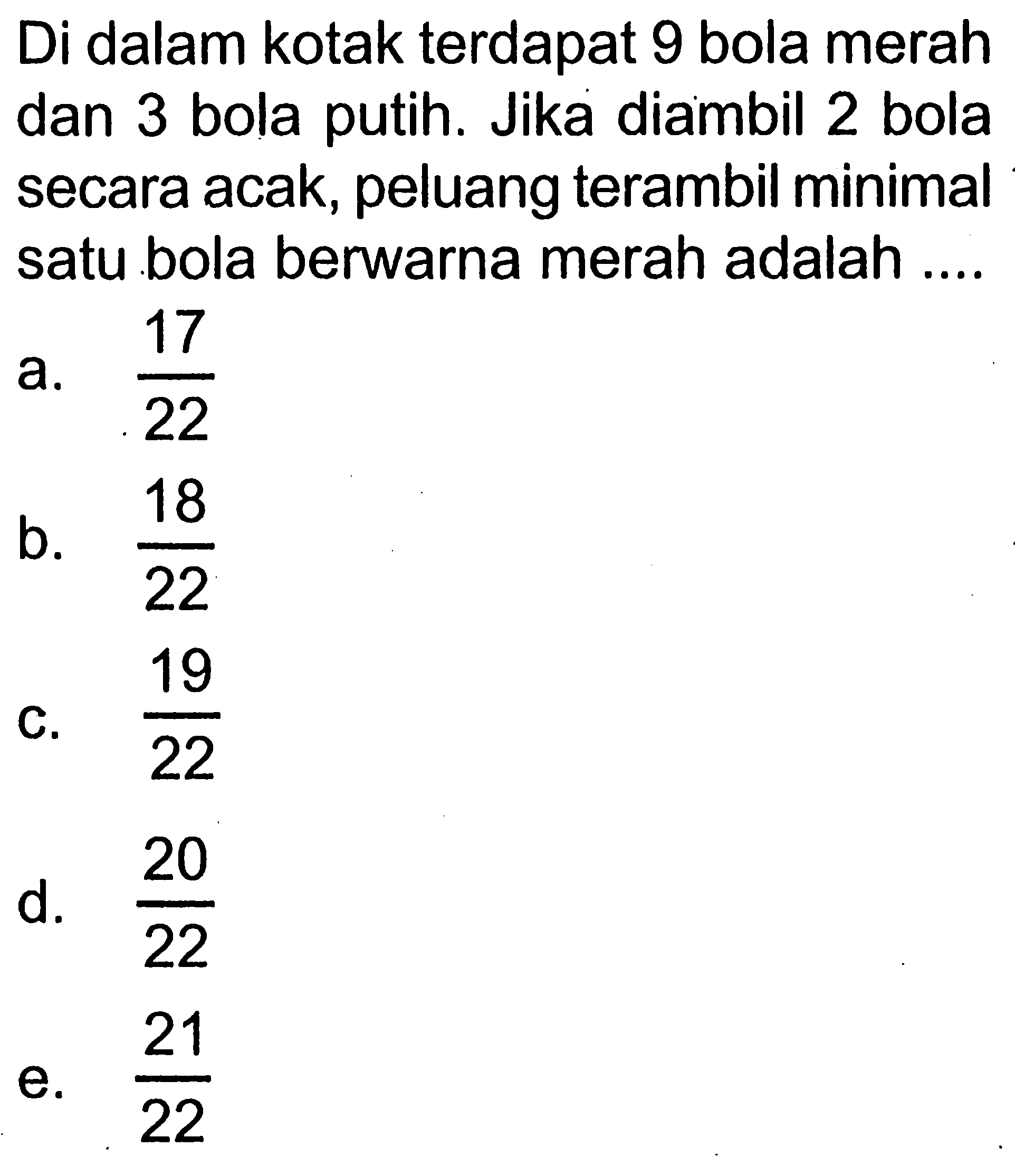 Di dalam kotak terdapat 9 bola merah dan 3 bola putih. Jika diambil 2 bola secara acak, peluang terambil minimal satu bola berwarna merah adalah ....