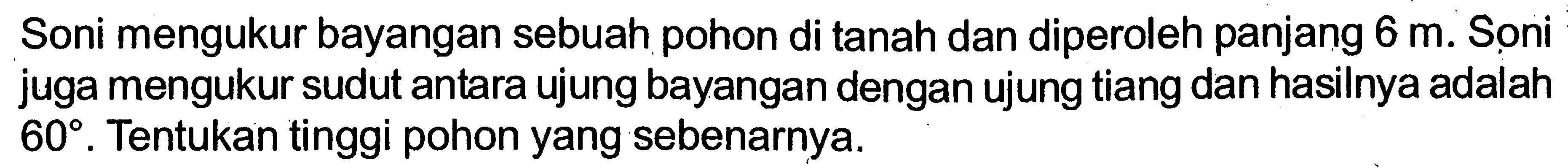 Soni mengukur bayangan sebuah pohon di tanah dan diperoleh panjang 6 m. Soni juga mengukur sudut antara ujung bayangan dengan ujung tiang dan hasilnya adalah 60. Tentukan tinggi pohon yang sebenarnya.