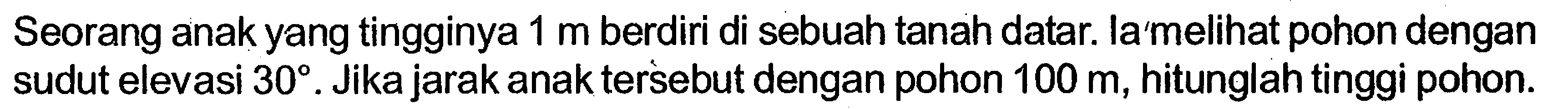 Seorang anak yang tingginya  1 m  berdiri di sebuah tanah datar. la melihat pohon dengan sudut elevasi  30. Jika jarak anak tersebut dengan pohon  100 m, hitunglah tinggi pohon.