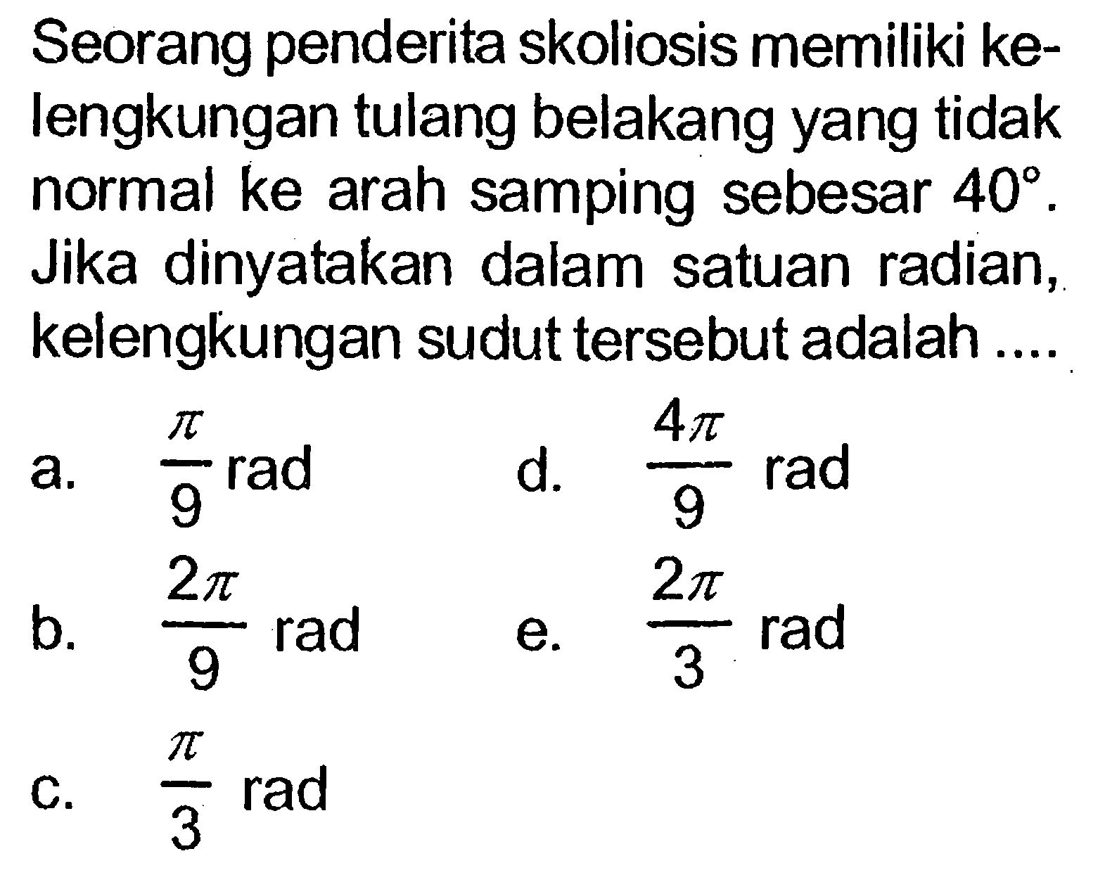 Seorang penderita skoliosis memiliki kelengkungan tulang belakang yang tidak normal ke arah samping sebesar 40. Jika dinyatakan dalam satuan radian, kelengkungan sudut tersebut adalah ....