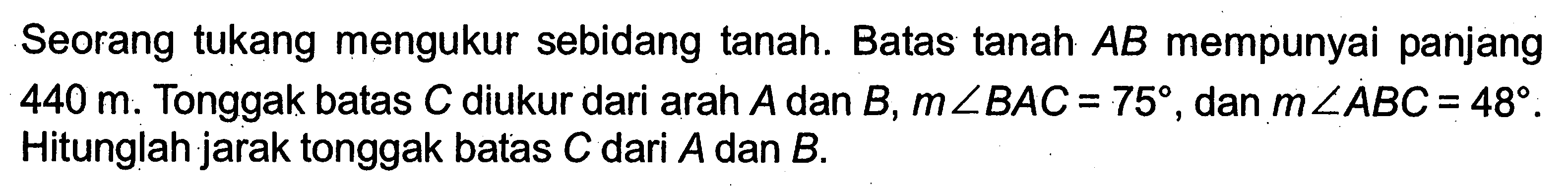 Seorang tukang mengukur sebidang tanah. Batas tanah AB mempunyai panjang 440 m. Tonggak batas C diukur dari arah A dan B, m sudut BAC=75, dan m sudut ABC=48. Hitunglah jarak tonggak batas C dari A dan  B .