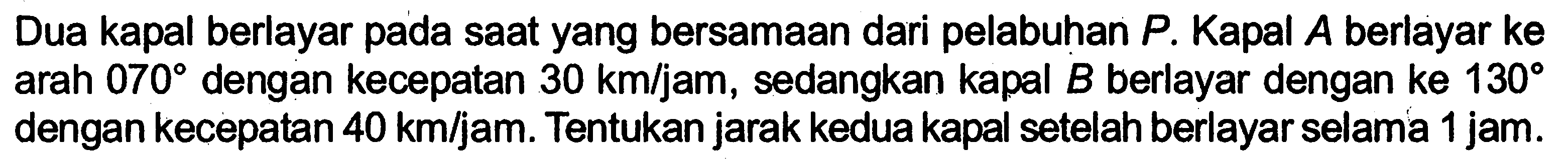 Dua kapal berlayar pada saat yang bersamaan dari pelabuhan P. Kapal A berlayar ke arah 070 dengan kecepatan  30 km/jam, sedangkan kapal B berlayar dengan ke 130 dengan kecepatan 40 km/jam. Tentukan jarak kedua kapal setelah berlayar selama 1 jam.