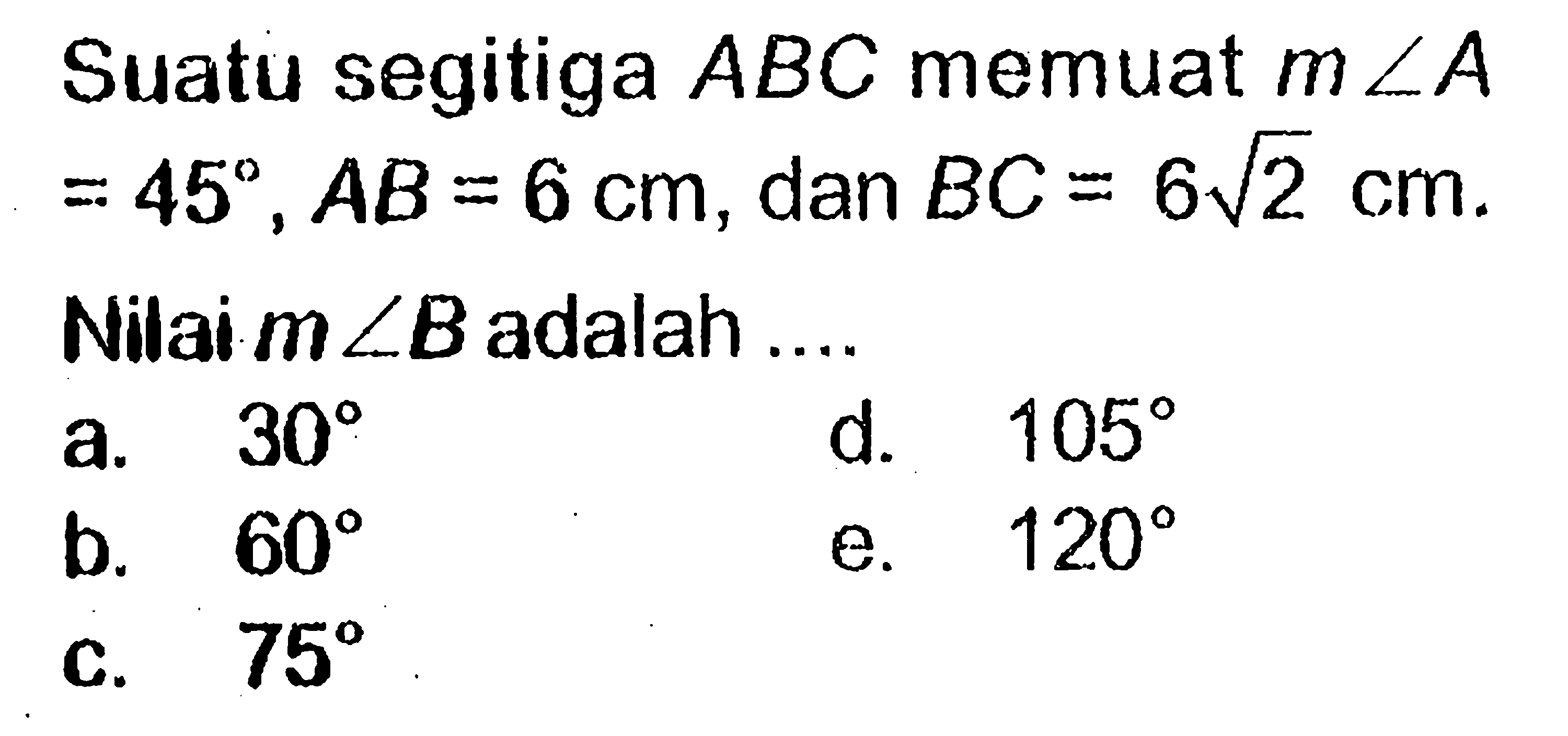 Suatu segitiga ABC memuat m sudut A=45, AB=6 cm, dan BC=6 akar(2) cm. Nilai m sudut B adalah .... 