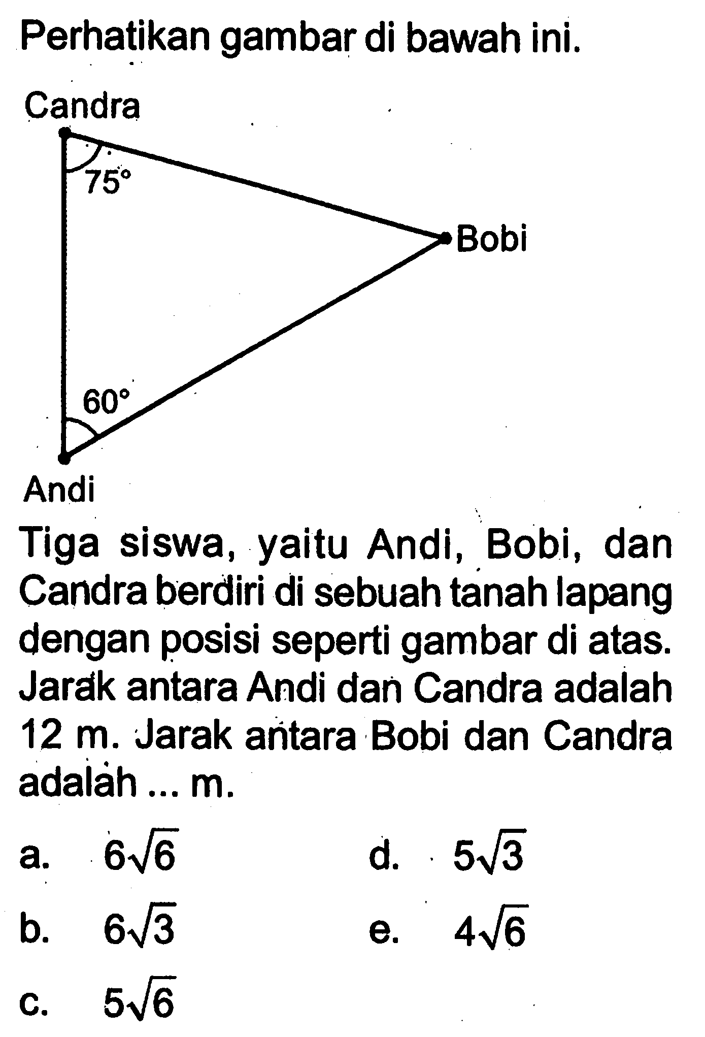 Perhatikan gambar di bawah ini. Candra 70 Bobi 60 Andi. Tiga siswa, yaitu Andi, Bobi, dan Candra berdiri di sebuah tanah lapang dengan posisi seperti gambar di atas. Jarak antara Andi dan Candra adalah  12 m . Jarak antara Bobi dan Candra adalàh ...  m .