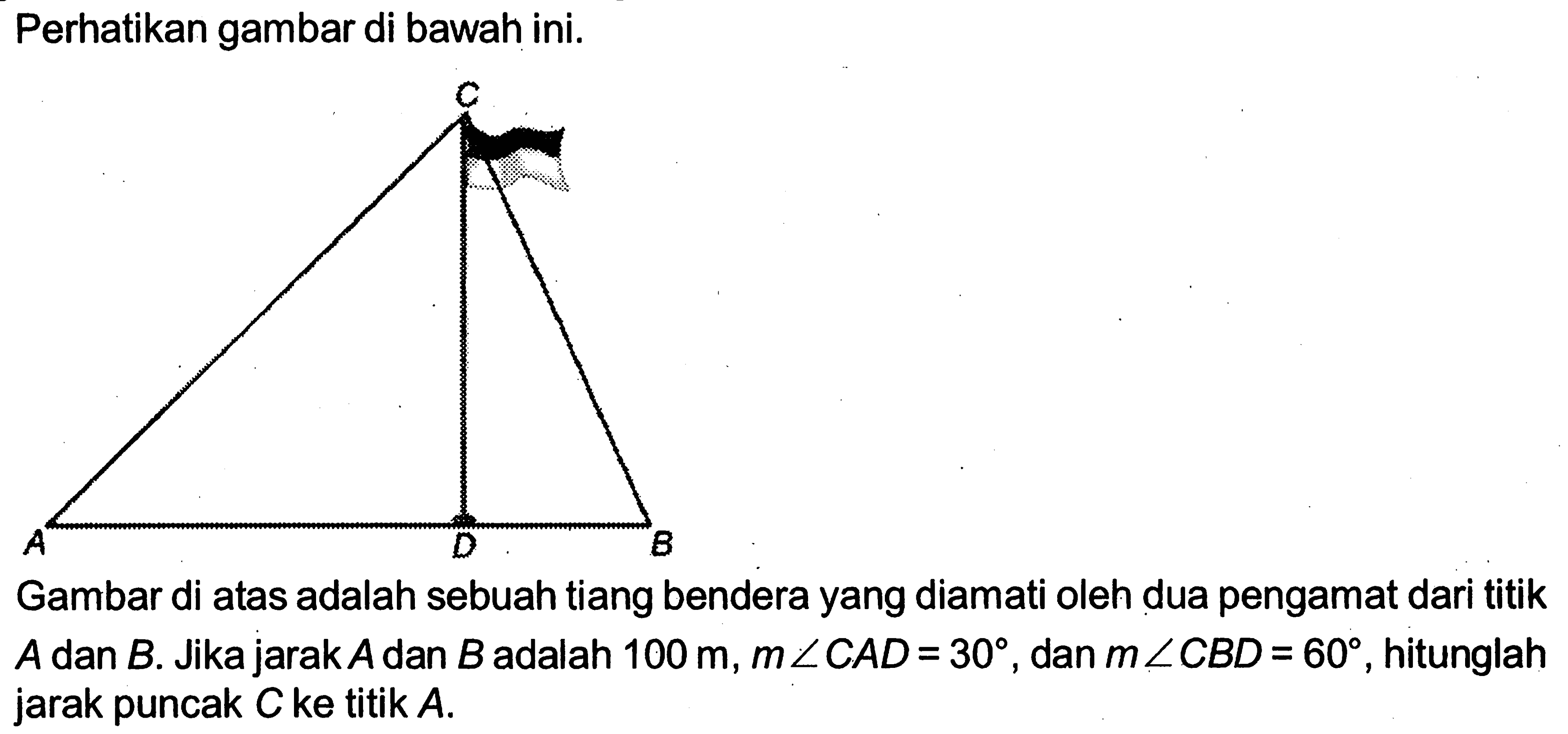 Perhatikan gambar di bawah ini.Gambar di atas adalah sebuah tiang bendera yang diamati oleh dua pengamat dari titik  A  dan  B . Jika jarak  A  dan  B  adalah  100 m, m sudut C AD=30 , dan  m sudut C BD=60 , hitunglah jarak puncak  C  ke titik  A .