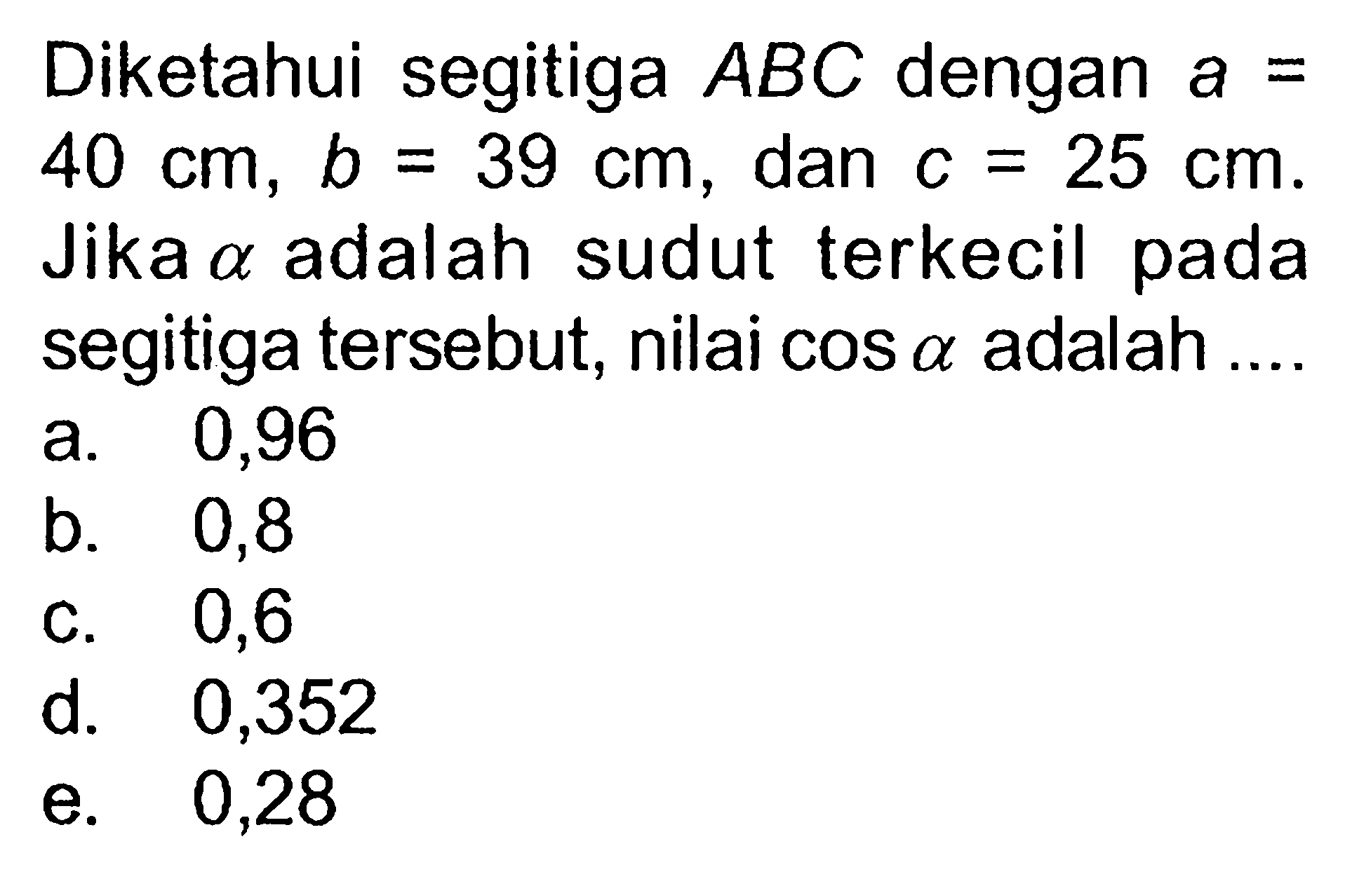 Diketahui segitiga ABC dengan a=40 cm, b=39 cm, dan c=25 cm. Jika a adalah sudut terkecil pada segitiga tersebut, nilai  cos a adalah ....