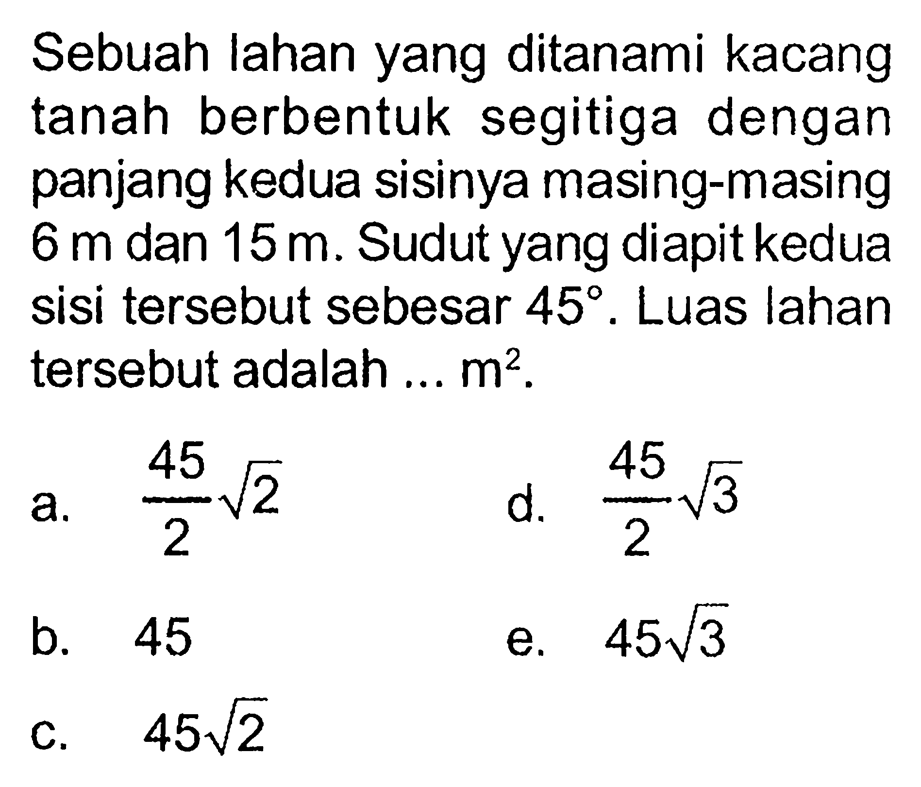 Sebuah lahan yang ditanami kacang tanah berbentuk segitiga dengan panjang kedua sisinya masing-masing 6 m dan 15 m. Sudut yang diapit kedua sisi tersebut sebesar 45. Luas lahan tersebut adalah ...  m^2.