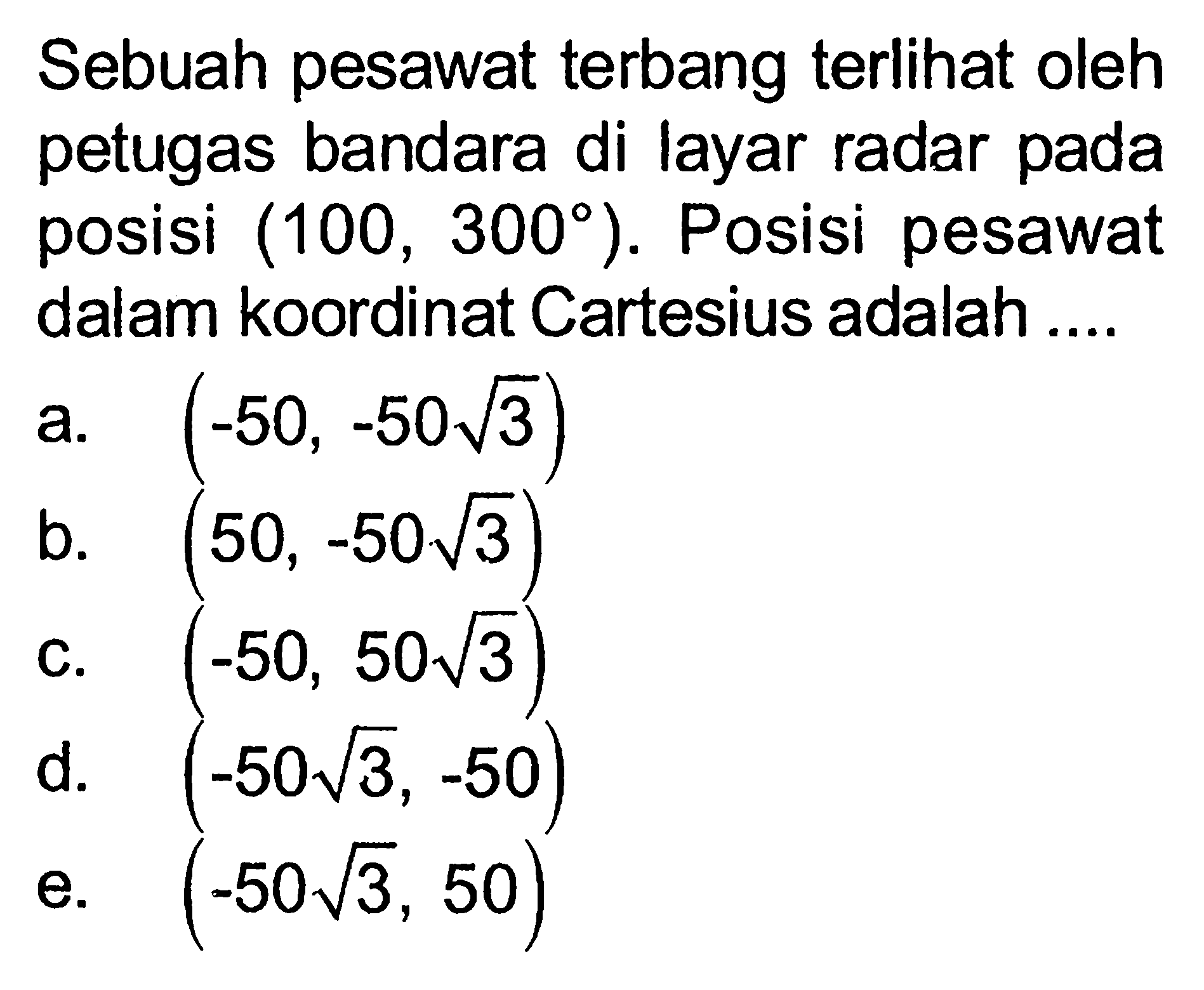 Sebuah pesawat terbang terlihat oleh petugas bandara di layar radar pada posisi (100,300). Posisi pesawat dalam koordinat Cartesius adalah ....