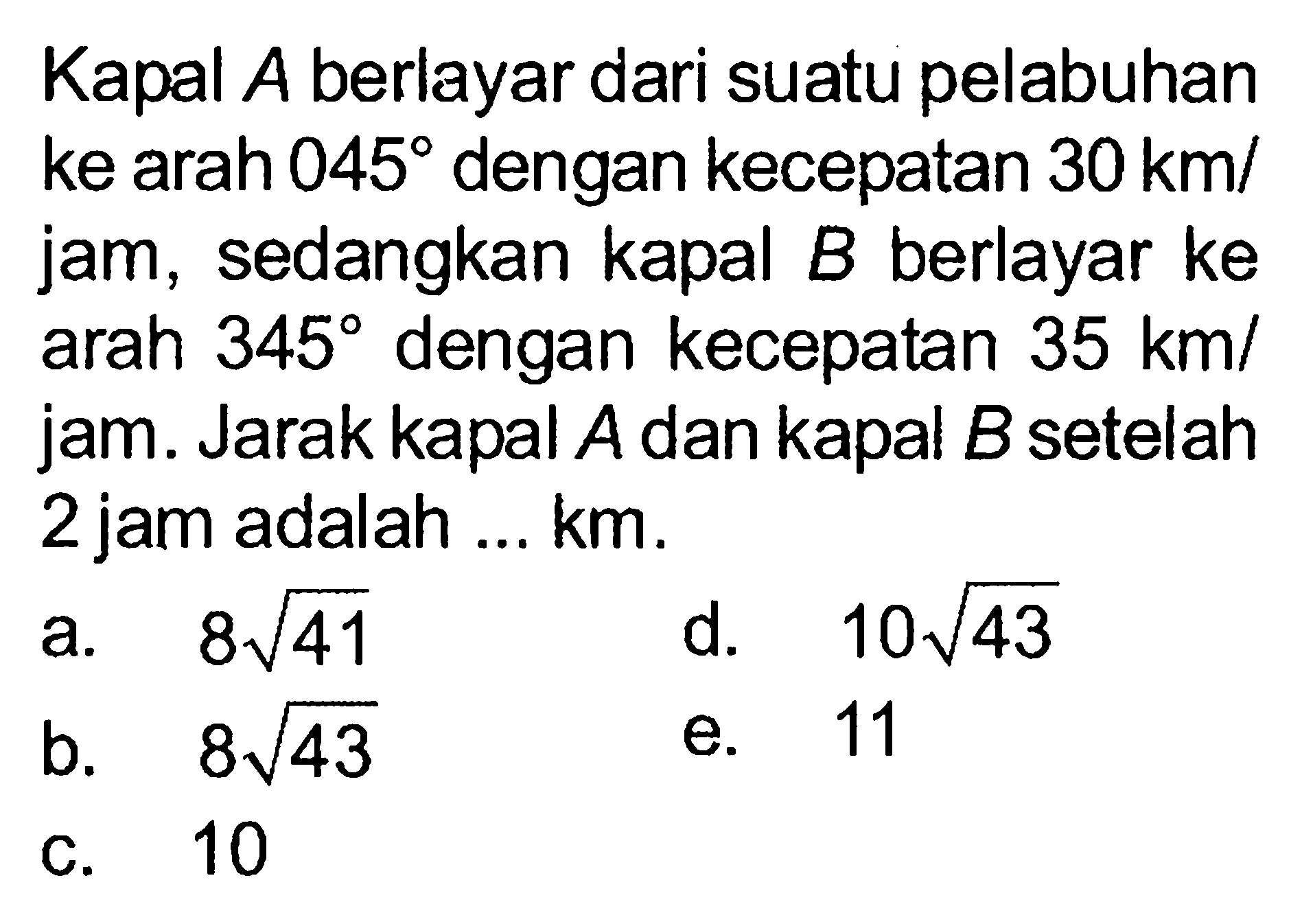 Kapal A berlayar dari suatu pelabuhan ke arah 045 dengan kecepatan 30 km/jam, sedangkan kapal B berlayar ke arah 345 dengan kecepatan 35 km/jam. Jarak kapal A dan kapal B setelah 2jam adalah ... km