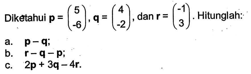 Diketahui p=(5 -6), q=(4 -2), dan r=(-1 3). Hitunglah: a. p-q; b. r-q-p; c. 2p+3q-4r.