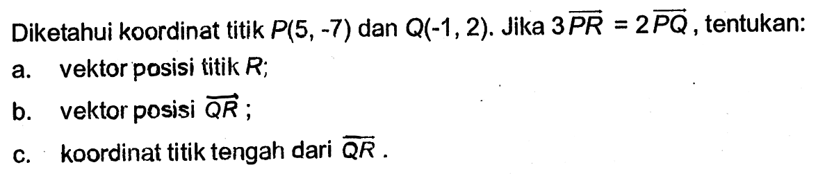 Diketahui koordinat titik P(5,-7) dan Q(-1,2). Jika 3 vektor PR=2 vektor PQ, tentukan:a. vektor posisi titik R;b. vektor posisi QR ;c. koordinat titik tengah dari QR .