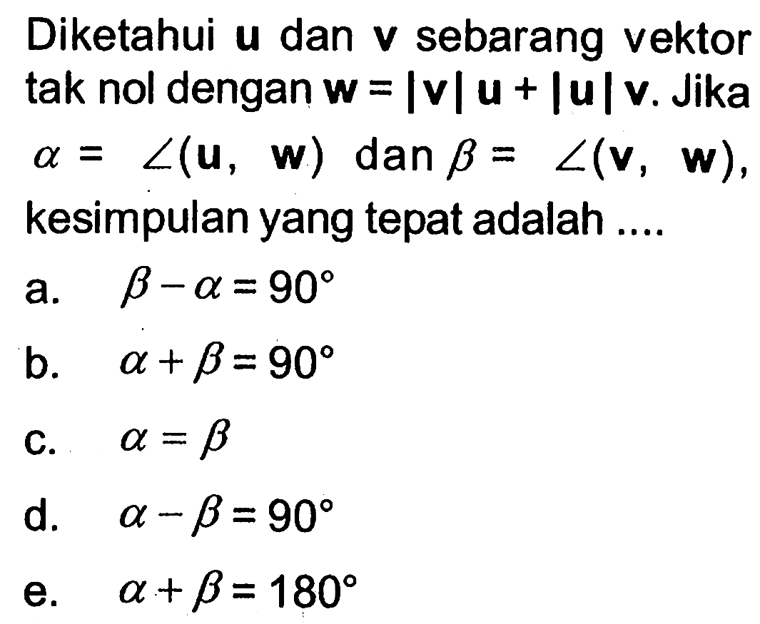 Diketahui  u  dan  v  sebarang vektor tak nol dengan  w=|v|u+|u|v . Jika  alpha=sudut(u, w)  dan  beta=sudut(v, w)  kesimpulan yang tepat adalah ....