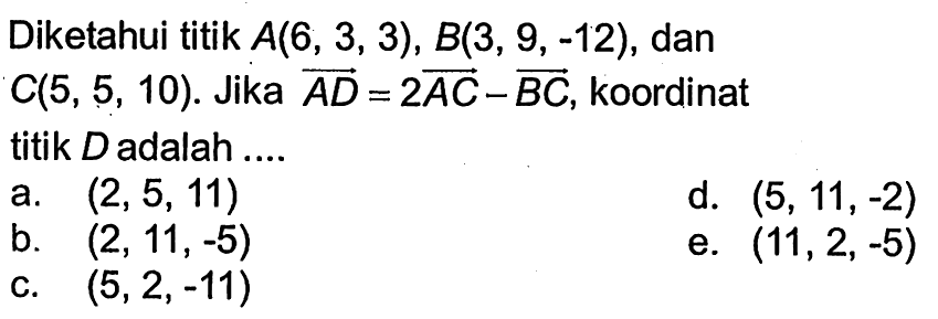 Diketahui titik  A(6,3,3), B(3,9,-12) , dan  C(5,5,10) .  Jika vektor AD=2vektor AC-vektor BC , koordinat titik  D  adalah ....