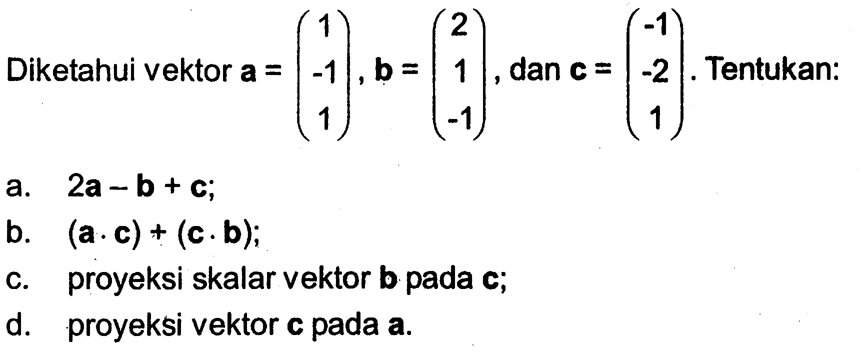 Diketahui vektor a=(1 -1 1), b=(2 1 -1), dan c=(-1 -2 1). Tentukan:a. 2a-b+c b. (a.c)+(c.b) ;c. proyeksi skalar vektor b pada c;d. proyeksi vektor c pada a.