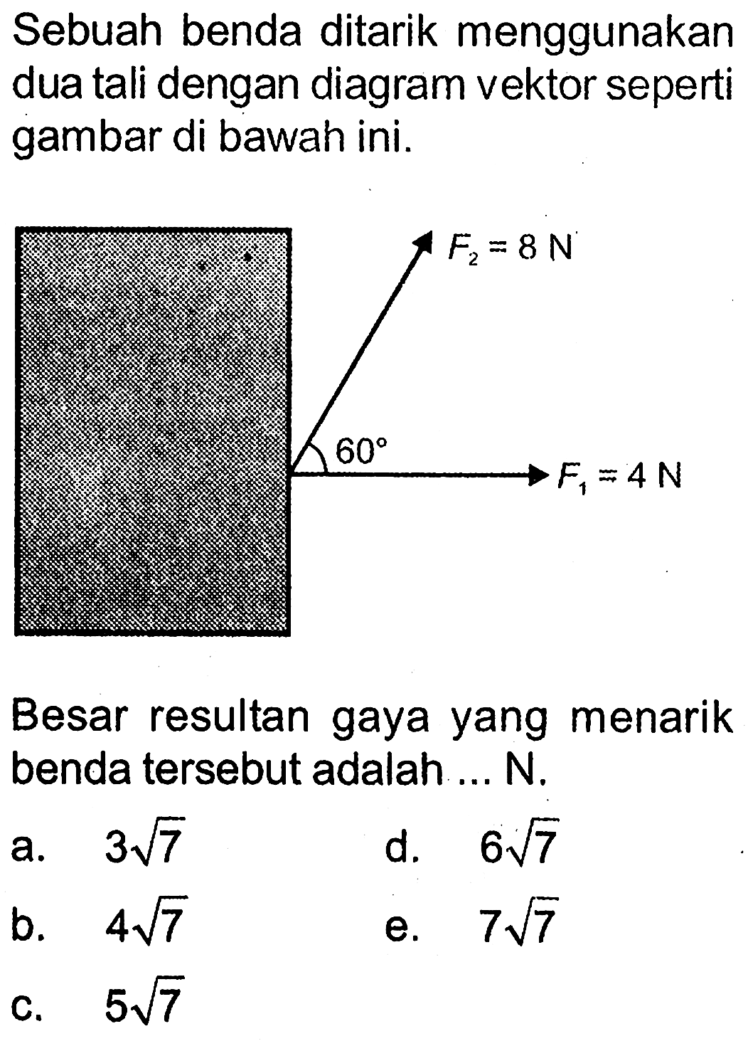 Sebuah benda ditarik menggunakan dua tali dengan diagram vektor seperti gambar di bawah ini. F2=8 N F1=4 N 60 Besar resultan gaya yang menarik benda tersebut adalah ... N. a.  3 akar(7) d.  6 akar(7) b.  4 akar(7) e.  7 akar(7) c.  5 akar(7) 