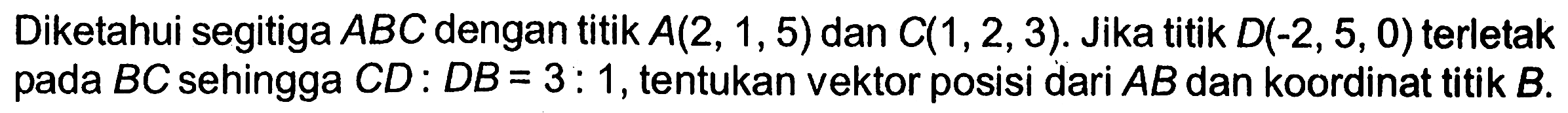 Diketahui segitiga ABC dengan titik A(2,1,5) dan C(1,2,3). Jika titik D(-2,5,0) terletak pada BC sehingga CD: DB=3:1, tentukan vektor posisi dari AB dan koordinat titik B.