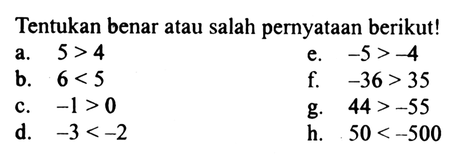 Tentukan benar atau salah peryataan berikut! a. 5 >4 e. -5>- 4. b. 6 < 5 f. -36 > 35 c. -1>0 g. 44 >-55 d. -3 <-2 h. 50 < -500