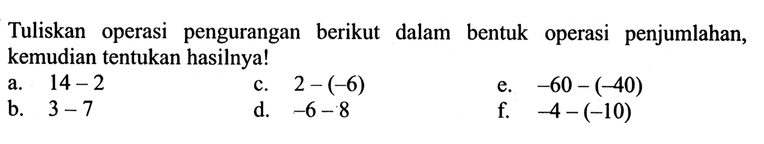 Tuliskan operasi pengurangan berikut dalam bentuk operasi penjumlahan, kemudian tentukan hasilnya! a. 14 - 2 c. 2 - (-6) e. -60 - (-40) b. 3 - 7 d. -6 - 8 f. -4 - (-10)