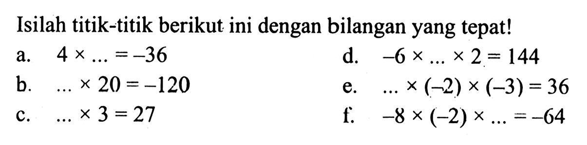 Isilah titik-titik berikut ini dengan bilangan yang tepat! a. 4 x ... = -36 d. -6 x ... x 2 = 144 b. ... x 20 = -120 e. ... x (-2) x (-3) = 36 c. ... x 3 = 27 f. -8 x (-2) x ... = -64
