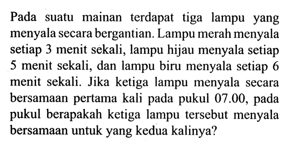 Pada suatu mainan terdapat tiga lampu yang menyala secara bergantian. Lampu merah menyala setiap 3 menit sekali, lampu hijau menyala setiap 5 menit sekali, dan lampu biru menyala setiap 6 menit sekali. Jika ketiga lampu menyala secara bersamaan pertama kali pada pukul 07.00, pada pukul berapakah ketiga lampu tersebut menyala bersamaan untuk yang kedua kalinya?