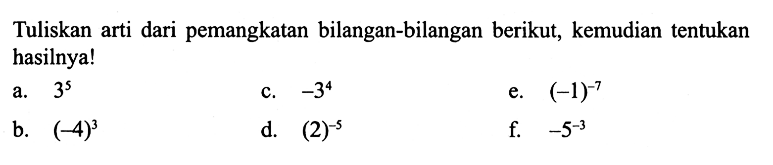 Tuliskan arti dari pemangkatan bilangan-bilangan berikut, kemudian tentukan hasilnya! a.3^5 c. -3^4 e. (-1)^-7 b. (-4)^3 d. (2)^-5 f. -5^-3