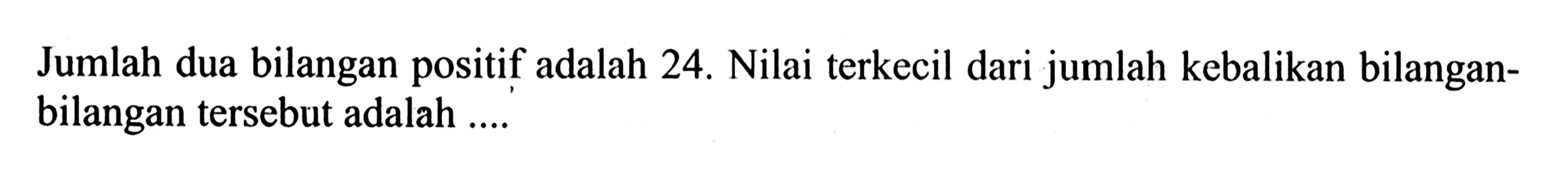 Jumlah dua bilangan positif adalah 24. Nilai terkecil dari jumlah kebalikan bilangan-bilangan tersebut adalah ....