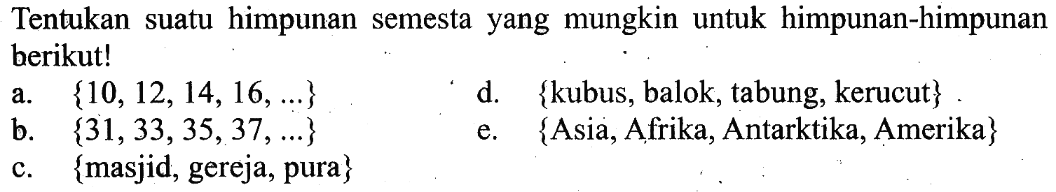 Tentukan suatu himpunan semesta yang mungkin untuk himpunan-himpunan berikut! a. {10, 12, 14, 16, ...} b. {31, 33, 35, 37, ...} c. {masjid, gereja, pura} d. {kubus, balok, tabung, kerucut} e. {Asia, Afrika, Antartika, Amerika}