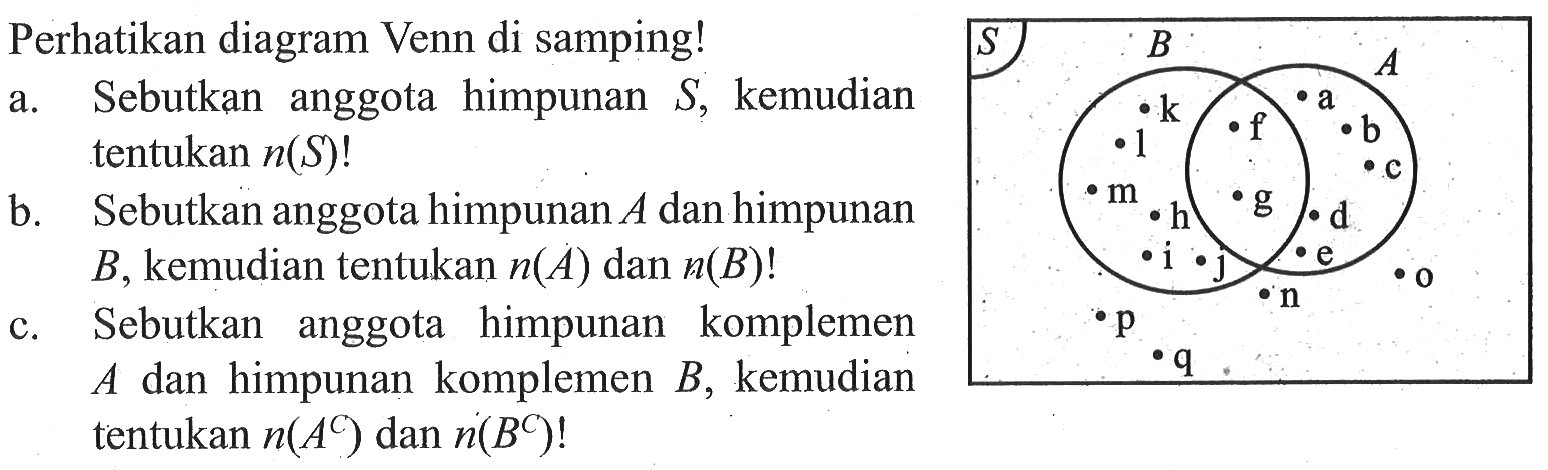 Perhatikan diagram Venn di samping! a. Sebutkan anggota himpunan S, kemudian tentukan n(S)! b. Sebutkan anggota himpunan A dan himpunan B, kemudian tentukan n(A) dan n(B)! c. Sebutkan anggota himpunan komplemen A dan himpunan komplemen B, kemudian tentukan n(A^c) dan n(B^c)!