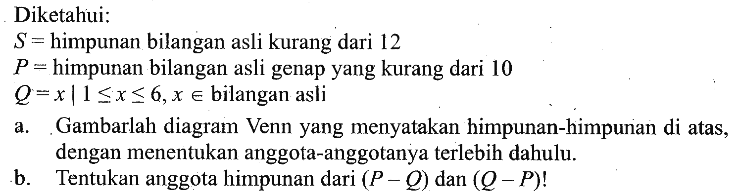 Diketahui: S = himpunan bilangan asli kurang dari 12 P = himpunan bilangan asli genap yang kurang dari 10 Q= x | 1 <= x <= 6, x e bilangan asli a. Gambarlah diagram Venn yang menyatakan himpunan-himpunan di atas, dengan menentukan anggota-anggotanya terlebih dahulu. b. Tentukan anggota himpunan dari (P - Q) dan (Q - P)!