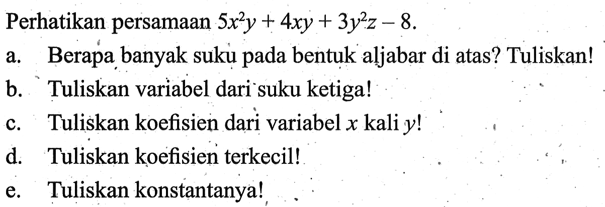 Perhatikan persamaan 5x^2y + 4xy + 3y^2z - 8. a. Berapa banyak suku pada bentuk aljabar di atas? Tuliskan! b. Tuliskan variabel dari suku ketiga! c. Tuliskan koefisien dari variabel x kali y! d. Tuliskan koefisien terkecil! e. Tuliskan konstantanya!