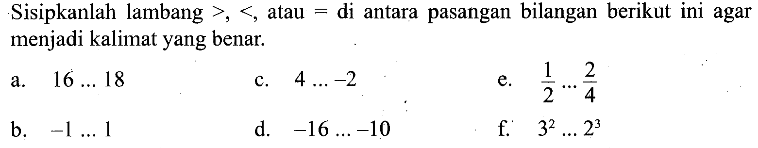 Sisipkanlah lambang >, <, atau = di antara pasangan bilangan berikut ini agar menjadi kalimat yang benar. a. 16...18 b. -1...1 c. 4....-2 d. -16...-10 e. 1/2....2/4 f. 3^2...2^3