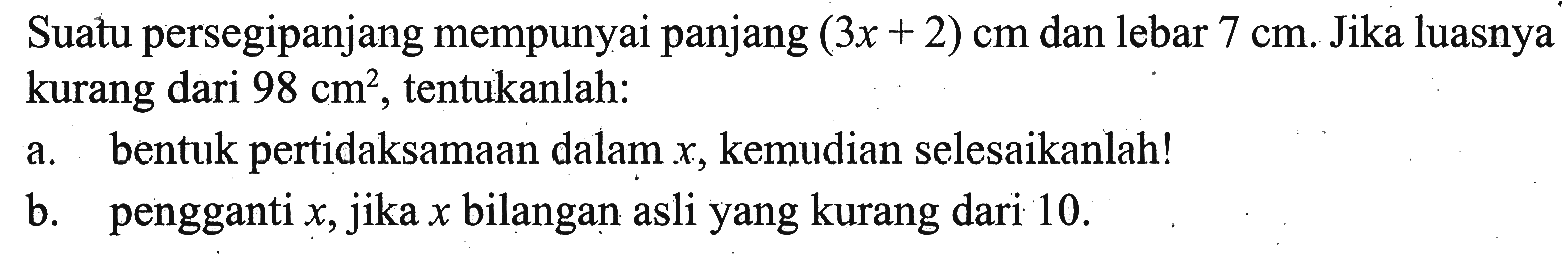 Suatu persegipanjang mempunyai panjang (3x+2) cm dan lebar 7 cm. Jika luasnya kurang dari 98 cm^2, tentukanlah: a. bentuk pertidaksamaan dalam x, kemudian selesaikanlah! b. pengganti x, jika x bilangan asli yang kurang dari 10.