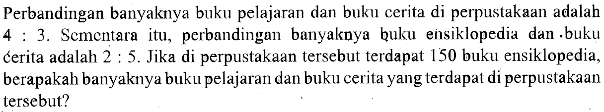 Perbandingan banyaknya buku pelajaran dan buku cerita di perpustakaan adalah 4 : 3. Scmentara itu, perbandingan banyaknya buku ensiklopedia dan buku cerita adalah  2 : 5. Jika di perpustakaan tersebut terdapat 150 buku ensiklopedia, berapakah banyaknya buku pelajaran dan buku cerita yang terdapat di perpustakaan tersebut?