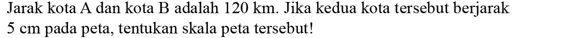 Jarak kota A dan kota B adalah 120 km. Jika kedua kota tersebut berjarak 5 cm pada peta, tentukan skala peta tersebut!