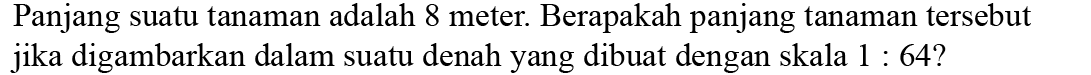 Panjang suatu tanaman adalah 8 meter. Berapakah panjang tanaman tersebut jika digambarkan dalam suatu denah yang dibuat dengan skala  1: 64?