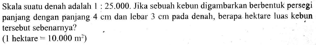 Skala suatu denah adalah 1: 25.000. Jika sebuah kebun digambarkan berbentuk persegipanjang dengan panjang 4 cm dan lebar 3 cm pada denah, berapa. hektare luas kebuntersebut sebenarnya? (1. hektare .=10.000 m^2) 