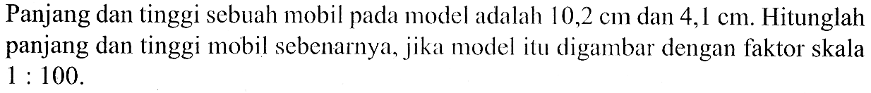 Panjang dan tinggi sebuah mobil pada model adalah 10,2 cm dan 4,1 cm. Hitunglah panjang dan tinggi mobil sebenarnya, jika model itu digambar dengan faktor skala 1 : 100.