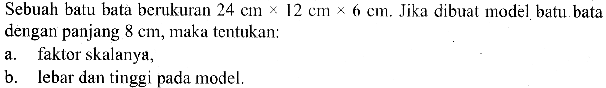 Sebuah batu bata berukuran 24 cm x 12 cm x 6 cm. Jika dibuat model batu bata dengan panjang 8 cm, maka tentukan:a. faktor skalanya, b. lebar dan tinggi pada model. 