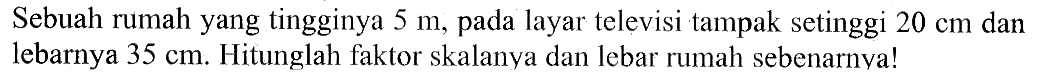 Sebuah rumah yang tingginya 5 m, pada layar televisi tampak setinggi 20 cm dan lebarnya 35 cm. Hitunglah faktor skalanya dan lebar rumah sebenarnya!