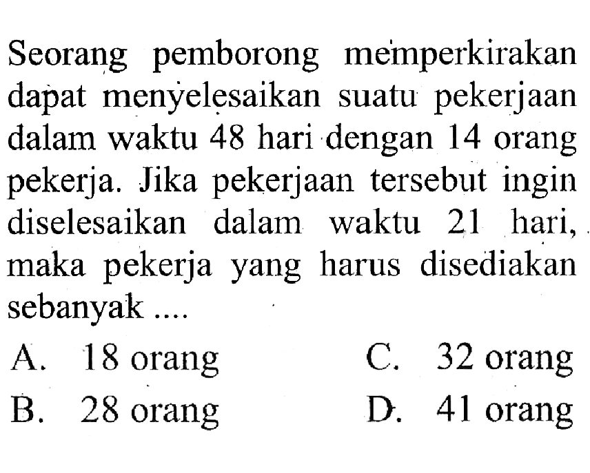 Seorang pemborong memperkirakan dapat menyelesaikan suatu pekerjaan dalam waktu 48 hari dengan 14 orang pekerja. Jika pekerjaan tersebut ingin diselesaikan dalam waktu 21 hari, maka pekerja yang harus disediakan sebanyak ....