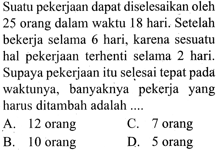 Suatu pekerjaan dapat diselesaikan oleh 25 orang dalam waktu 18 hari. Setelah bekerja selama 6 hari, karena sesuatu hal pekerjaan terhenti selama 2 hari. Supaya pekerjaan itu selesai tepat pada waktunya, banyaknya pekerja yang harus ditambah adalah ....