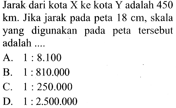 Jarak dari kota X ke kota Y adalah 450  (km). Jika jarak pada peta  18 cm, skala yang digunakan pada peta tersebut adalah ....
